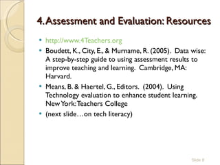 4. Assessment and Evaluation: Resources http://www.4Teachers.org   Boudett, K., City, E., & Murname, R. (2005).  Data wise:  A step-by-step guide to using assessment results to improve teaching and learning.  Cambridge, MA:  Harvard.  Means, B. & Haertel, G., Editors.  (2004).  Using Technology evaluation to enhance student learning. New York: Teachers College (next slide…on tech literacy)  Slide  