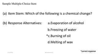 Sample Multiple-Choice Item
(a) Item Stem: Which of the following is a chemical change?
(b) Response Alternatives: a.Evaporation of alcohol
b.Freezing of water
*c.Burning of oil
d.Melting of wax
*correct response
2/12/2019 @reinafranco13 10
 