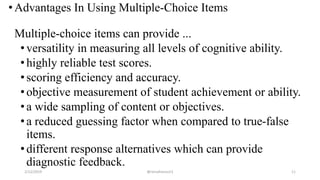 •Advantages In Using Multiple-Choice Items
Multiple-choice items can provide ...
•versatility in measuring all levels of cognitive ability.
•highly reliable test scores.
•scoring efficiency and accuracy.
•objective measurement of student achievement or ability.
•a wide sampling of content or objectives.
•a reduced guessing factor when compared to true-false
items.
•different response alternatives which can provide
diagnostic feedback.
2/12/2019 @reinafranco13 11
 