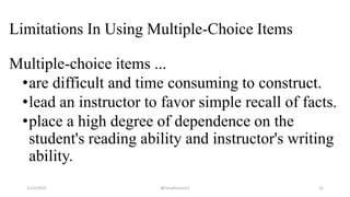 Limitations In Using Multiple-Choice Items
Multiple-choice items ...
•are difficult and time consuming to construct.
•lead an instructor to favor simple recall of facts.
•place a high degree of dependence on the
student's reading ability and instructor's writing
ability.
2/12/2019 @reinafranco13 12
 