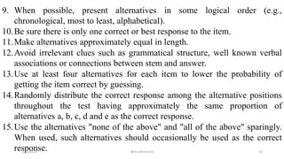 9. When possible, present alternatives in some logical order (e.g.,
chronological, most to least, alphabetical).
10.Be sure there is only one correct or best response to the item.
11.Make alternatives approximately equal in length.
12.Avoid irrelevant clues such as grammatical structure, well known verbal
associations or connections between stem and answer.
13.Use at least four alternatives for each item to lower the probability of
getting the item correct by guessing.
14.Randomly distribute the correct response among the alternative positions
throughout the test having approximately the same proportion of
alternatives a, b, c, d and e as the correct response.
15.Use the alternatives "none of the above" and "all of the above" sparingly.
When used, such alternatives should occasionally be used as the correct
response.2/12/2019 @reinafranco13 15
 