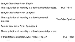 Sample True-False Item: Simple
The acquisition of morality is a developmental process. True False
Sample True-False Item: Complex
The acquisition of morality is a developmental
process.
TrueFalse Opinion
Sample True-False Item: Compound
The acquisition of morality is a developmental process.
If this statement is false, what makes it false? True False
2/12/2019 @reinafranco13 17
 