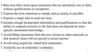 1.Base true-false items upon statements that are absolutely true or false,
without qualifications or exceptions.
2.Express the item statement as simply and as clearly as possible.
3.Express a single idea in each test item.
4.Include enough background information and qualifications so that the
ability to respond correctly to the item does not depend on some
special, uncommon knowledge.
5.Avoid lifting statements from the text, lecture or other materials so
that memory alone will not permit a correct answer.
6.Avoid using negatively stated item statements.
7.Avoid the use of unfamiliar vocabulary.
2/12/2019 @reinafranco13 21
 