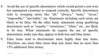 8. Avoid the use of specific determiners which would permit a test-wise
but unprepared examinee to respond correctly. Specific determiners
refer to sweeping terms like "all," "always," "none," "never,"
"impossible," "inevitable," etc. Statements including such terms are
likely to be false. On the other hand, statements using qualifying
determiners such as "usually," "sometimes," "often," etc., are likely
to be true. When statements do require the use of specific
determiners, make sure they appear in both true and false items.
9. False items tend to discriminate more highly than true items.
Therefore, use more false items than true items (but no more than
15% additional false items).
2/12/2019 @reinafranco13 22
 