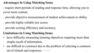 Advantages In Using Matching Items
- require short periods of reading and response time, allowing you to
cover more content.
 provide objective measurement of student achievement or ability.
 provide highly reliable test scores.
 provide scoring efficiency and accuracy.
Limitations In Using Matching Items
• have difficulty measuring learning objectives requiring more than
simple recall of information.
• are difficult to construct due to the problem of selecting a common
set of stimuli and responses.2/12/2019 @reinafranco13 25
 