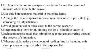 1.Explain whether or not a response can be used more than once and
indicate where to write the answer.
2.Use only homogeneous material in matching items.
3.Arrange the list of responses in some systematic order if possible (e.g.,
chronological, alphabetical).
4.Avoid grammatical or other clues to the correct response.
5.Keep matching items brief, limiting the list of stimuli to under 10.
6.Include more responses than stimuli to help prevent answering through
the process of elimination.
7.When possible, reduce the amount of reading time by including only
short phrases or single words in the response list.
2/12/2019 @reinafranco13 27
 