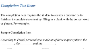 Completion Test Items
The completion item requires the student to answer a question or to
finish an incomplete statement by filling in a blank with the correct word
or phrase. For example,
Sample Completion Item
According to Freud, personality is made up of three major systems, the
_________, the ________ and the ________.
2/12/2019 @reinafranco13 28
 