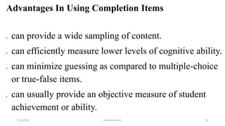 Advantages In Using Completion Items
 can provide a wide sampling of content.
 can efficiently measure lower levels of cognitive ability.
 can minimize guessing as compared to multiple-choice
or true-false items.
 can usually provide an objective measure of student
achievement or ability.
2/12/2019 @reinafranco13 29
 