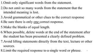 1.Omit only significant words from the statement.
2.Do not omit so many words from the statement that the
intended meaning is lost.
3.Avoid grammatical or other clues to the correct response
4.Be sure there is only one correct response.
5.Make the blanks of equal length.
6.When possible, delete words at the end of the statement after
the student has been presented a clearly defined problem.
7.Avoid lifting statements directly from the text, lecture or other
sources.
8.Limit the required response to a single word or phrase.2/12/2019 @reinafranco13 32
 