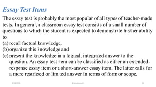 Essay Test Items
The essay test is probably the most popular of all types of teacher-made
tests. In general, a classroom essay test consists of a small number of
questions to which the student is expected to demonstrate his/her ability
to
(a) recall factual knowledge,
(b)organize this knowledge and
(c) present the knowledge in a logical, integrated answer to the
question. An essay test item can be classified as either an extended-
response essay item or a short-answer essay item. The latter calls for
a more restricted or limited answer in terms of form or scope.
2/12/2019 @reinafranco13 33
 