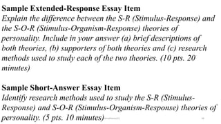 Sample Extended-Response Essay Item
Explain the difference between the S-R (Stimulus-Response) and
the S-O-R (Stimulus-Organism-Response) theories of
personality. Include in your answer (a) brief descriptions of
both theories, (b) supporters of both theories and (c) research
methods used to study each of the two theories. (10 pts. 20
minutes)
Sample Short-Answer Essay Item
Identify research methods used to study the S-R (Stimulus-
Response) and S-O-R (Stimulus-Organism-Response) theories of
personality. (5 pts. 10 minutes)2/12/2019 @reinafranco13 34
 