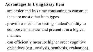 Advantages In Using Essay Item
 are easier and less time consuming to construct
than are most other item types.
 provide a means for testing student's ability to
compose an answer and present it in a logical
manner.
 can efficiently measure higher order cognitive
objectives (e.g., analysis, synthesis, evaluation).2/12/2019 @reinafranco13 35
 