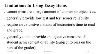 Limitations In Using Essay Items
 cannot measure a large amount of content or objectives.
 generally provide low test and test scorer reliability.
 require an extensive amount of instructor's time to read
and grade.
 generally do not provide an objective measure of
student achievement or ability (subject to bias on the
part of the grader).
2/12/2019 @reinafranco13 36
 