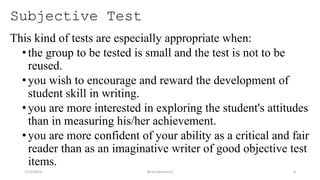 Subjective Test
This kind of tests are especially appropriate when:
•the group to be tested is small and the test is not to be
reused.
•you wish to encourage and reward the development of
student skill in writing.
•you are more interested in exploring the student's attitudes
than in measuring his/her achievement.
•you are more confident of your ability as a critical and fair
reader than as an imaginative writer of good objective test
items.
2/12/2019 @reinafranco13 4
 