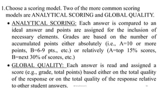 1.Choose a scoring model. Two of the more common scoring
models are ANALYTICAL SCORING and GLOBAL QUALITY.
 ANALYTICAL SCORING: Each answer is compared to an
ideal answer and points are assigned for the inclusion of
necessary elements. Grades are based on the number of
accumulated points either absolutely (i.e., A=10 or more
points, B=6-9 pts., etc.) or relatively (A=top 15% scores,
B=next 30% of scores, etc.)
 GLOBAL QUALITY: Each answer is read and assigned a
score (e.g., grade, total points) based either on the total quality
of the response or on the total quality of the response relative
to other student answers.2/12/2019 @reinafranco13 40
 