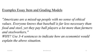 Examples Essay Item and Grading Models
"Americans are a mixed-up people with no sense of ethical
values. Everyone knows that baseball is far less necessary than
food and steel, yet they pay ball players a lot more than farmers
and steelworkers."
WHY? Use 3-4 sentences to indicate how an economist would
explain the above situation.
2/12/2019 @reinafranco13 41
 