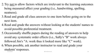 2.Try not to allow factors which are irrelevant to the learning outcomes
being measured affect your grading (i.e., handwriting, spelling,
neatness).
3.Read and grade all class answers to one item before going on to the
next item.
4.Read and grade the answers without looking at the students' names to
avoid possible preferential treatment.
5.Occasionally shuffle papers during the reading of answers to help
avoid any systematic order effects (i.e., Sally's "B" work always
followed Jim's "A: work thus it looked more like "C" work).
6.When possible, ask another instructor to read and grade your
students' responses.2/12/2019 @reinafranco13 44
 