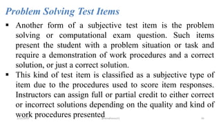 Problem Solving Test Items
 Another form of a subjective test item is the problem
solving or computational exam question. Such items
present the student with a problem situation or task and
require a demonstration of work procedures and a correct
solution, or just a correct solution.
 This kind of test item is classified as a subjective type of
item due to the procedures used to score item responses.
Instructors can assign full or partial credit to either correct
or incorrect solutions depending on the quality and kind of
work procedures presented2/12/2019 @reinafranco13 45
 