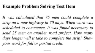Example Problem Solving Test Item
It was calculated that 75 men could complete a
strip on a new highway in 70 days. When work was
scheduled to commence, it was found necessary to
send 25 men on another road project. How many
days longer will it take to complete the strip? Show
your work for full or partial credit.
2/12/2019 @reinafranco13 46
 