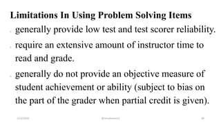 Limitations In Using Problem Solving Items
o generally provide low test and test scorer reliability.
o require an extensive amount of instructor time to
read and grade.
o generally do not provide an objective measure of
student achievement or ability (subject to bias on
the part of the grader when partial credit is given).
2/12/2019 @reinafranco13 48
 