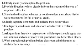 1.Clearly identify and explain the problem.
2.Provide directions which clearly inform the student of the type of
response called for.
3.State in the directions whether or not the student must show his/her
work procedures for full or partial credit.
4.Clearly separate item parts and indicate their point values.
5.Use figures, conditions and situations which create a realistic
problem.
6.Ask questions that elicit responses on which experts could agree that
one solution and one or more work procedures are better than others.
7.Work through each problem before classroom administration to
double-check accuracy.2/12/2019 @reinafranco13 49
 