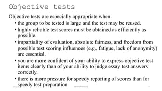 Objective tests
Objective tests are especially appropriate when:
• the group to be tested is large and the test may be reused.
• highly reliable test scores must be obtained as efficiently as
possible.
• impartiality of evaluation, absolute fairness, and freedom from
possible test scoring influences (e.g., fatigue, lack of anonymity)
are essential.
• you are more confident of your ability to express objective test
items clearly than of your ability to judge essay test answers
correctly.
• there is more pressure for speedy reporting of scores than for
speedy test preparation.2/12/2019 @reinafranco13 5
 