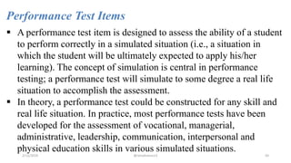 Performance Test Items
 A performance test item is designed to assess the ability of a student
to perform correctly in a simulated situation (i.e., a situation in
which the student will be ultimately expected to apply his/her
learning). The concept of simulation is central in performance
testing; a performance test will simulate to some degree a real life
situation to accomplish the assessment.
 In theory, a performance test could be constructed for any skill and
real life situation. In practice, most performance tests have been
developed for the assessment of vocational, managerial,
administrative, leadership, communication, interpersonal and
physical education skills in various simulated situations.
2/12/2019 @reinafranco13 50
 