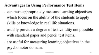Advantages In Using Performance Test Items
o can most appropriately measure learning objectives
which focus on the ability of the students to apply
skills or knowledge in real life situations.
o usually provide a degree of test validity not possible
with standard paper and pencil test items.
o are useful for measuring learning objectives in the
psychomotor domain.
2/12/2019 @reinafranco13 51
 