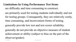 Limitations In Using Performance Test Items
o are difficulty and time consuming to construct.
o are primarily used for testing students individually and not
for testing groups. Consequently, they are relatively costly,
time consuming, and inconvenient forms of testing.
o generally provide low test and test scorer reliability.
o generally do not provide an objective measure of student
achievement or ability (subject to bias on the part of the
observer/grader).
2/12/2019 @reinafranco13 52
 