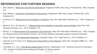 2/12/2019 @reinafranco13 54
REFERENCES FOR FURTHER READING
• Ebel, Robert L. Measuring educational achievement. Englewood Cliffs, New Jersey: Prentice-Hall, 1965, Chapters
4-6.
• Ebel, Robert L. Essentials of educational measurement. Englewood Cliffs, New Jersey: Prentice-Hall, 1972,
Chapters 5-8.
• Gronlund, N. E. Measurement and evaluation in teaching. New York: Macmillan Publishing Co., 1976, Chapters 6-
9.
• Mehrens, W. A. & Lehmann, I. J. Measurement and evaluation in education and psychology. New York: Holt,
Rinehart & Winston, Inc., 1973, Chapters 7-10.
• Nelson, C. H. Measurement and evaluation in the classroom. New York: Macmillan Publishing Co., 1970, Chapters
5-8. Measurement and Evaluation Division, 247 Armory Building. Especially useful for science instruction.
• Payne, David A. The assessment of learning. Lexington, Mass.: D.C. Heath and Co., 1974, Chapters 4-7.
• Scannell, D. P. & Tracy, D. B. Testing and measurement in the classroom. New York: Houghton-Mifflin Co., 1975,
Chapters 4-6.
• Thorndike, R. L. (Ed.). Educational measurement (2nd ed.). Washington, D.C.: American Council on Education,
1971, Chapter 9 (Performance testing) and Chapter 10 (Essay exams).
 