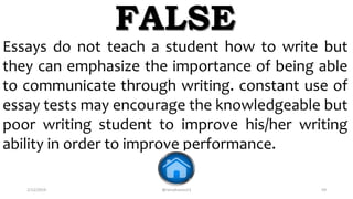 2/12/2019 @reinafranco13 59
Essays do not teach a student how to write but
they can emphasize the importance of being able
to communicate through writing. constant use of
essay tests may encourage the knowledgeable but
poor writing student to improve his/her writing
ability in order to improve performance.
FALSE
 