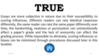 2/12/2019 @reinafranco13 60
Essays are more subjective in nature due to their susceptibility to
scoring influences. Different readers can rate identical responses
differently, the same reader can rate the same paper differently over
time, the handwriting, neatness or punctuation can unintentionally
affect a paper's grade and the lack of anonymity can affect the
grading process. While impossible to eliminate, scoring influences or
biases can be minimized through procedures discussed later in this
booklet.
TRUE
 
