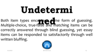 2/12/2019 @reinafranco13 61
Both item types encourage some form of guessing.
Multiple-choice, true-false and matching items can be
correctly answered through blind guessing, yet essay
items can be responded to satisfactorily through well
written bluffing.
Undetermi
ned
 
