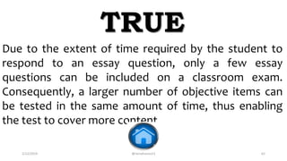 2/12/2019 @reinafranco13 62
Due to the extent of time required by the student to
respond to an essay question, only a few essay
questions can be included on a classroom exam.
Consequently, a larger number of objective items can
be tested in the same amount of time, thus enabling
the test to cover more content.
TRUE
 