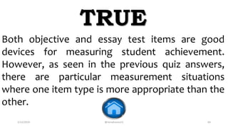 2/12/2019 @reinafranco13 64
Both objective and essay test items are good
devices for measuring student achievement.
However, as seen in the previous quiz answers,
there are particular measurement situations
where one item type is more appropriate than the
other.
TRUE
 