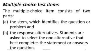 Multiple-choice test items
The multiple-choice item consists of two
parts:
(a) the stem, which identifies the question or
problem and
(b) the response alternatives. Students are
asked to select the one alternative that
best completes the statement or answers
the question.2/12/2019 @reinafranco13 9
 