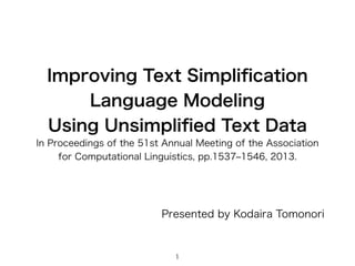 Improving Text Simpliﬁcation
Language Modeling
Using Unsimpliﬁed Text Data
In Proceedings of the 51st Annual Meeting of the Association
for Computational Linguistics, pp.1537‒1546, 2013.
Presented by Kodaira Tomonori
1
 
