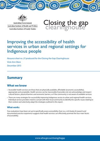 clearinghouse 
Closing the gap 
www.aihw.gov.au/closingthegap 
Improving the accessibility of health 
services in urban and regional settings for 
Indigenous people 
Resource sheet no. 27 produced for the Closing the Gap Clearinghouse 
Vicki-Ann Ware 
December 2013 
Summary 
What we know 
• Accessible health services are those that are physically available, affordable (economic accessibility), 
appropriate and acceptable. Health services can be inaccessible if providers do not acknowledge and respect 
cultural factors, physical barriers and economic barriers, or if the community is not aware of available services. 
• There are many strategies for successfully improving Indigenous access to urban and regional health services. 
Individual service providers need to consult with their local community to identify the specific issues relating to 
their context and selectively adapt the strategies outlined in this report. 
What works 
Few evaluations have been set up to specifically assess accessibility. Even so, a rich body of research and 
documented practice experience suggests that health services can effectively promote the four main facets 
of accessibility. 
 