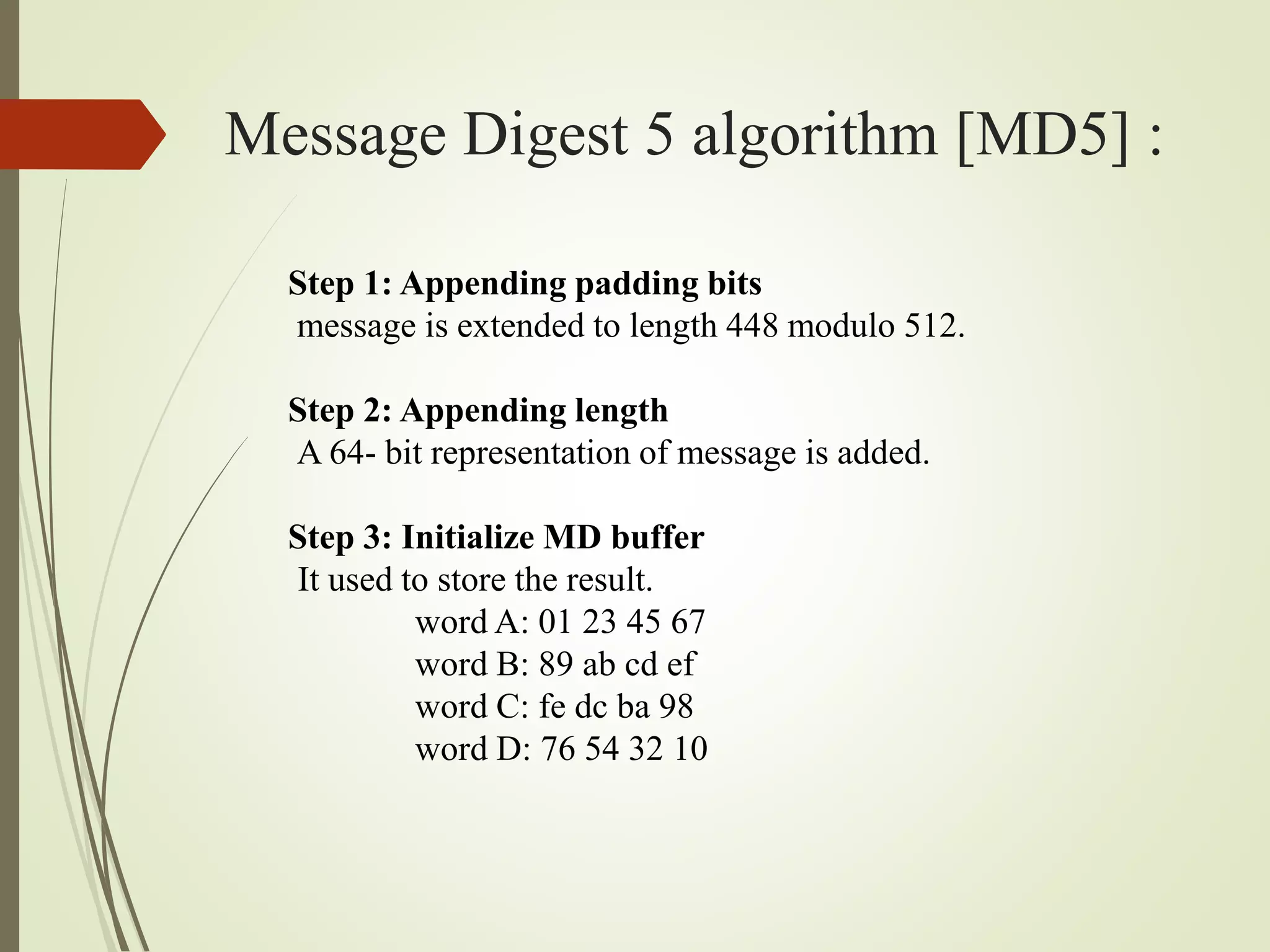 Message Digest 5 algorithm [MD5] :
Step 1: Appending padding bits
message is extended to length 448 modulo 512.
Step 2: Appending length
A 64- bit representation of message is added.
Step 3: Initialize MD buffer
It used to store the result.
word A: 01 23 45 67
word B: 89 ab cd ef
word C: fe dc ba 98
word D: 76 54 32 10
 