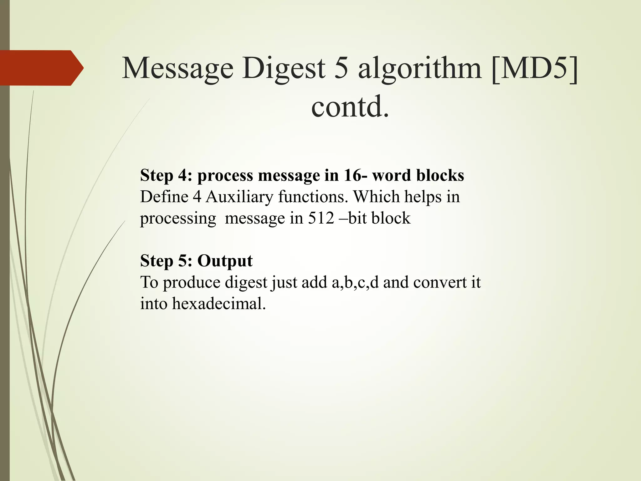 Message Digest 5 algorithm [MD5]
contd.
Step 4: process message in 16- word blocks
Define 4 Auxiliary functions. Which helps in
processing message in 512 –bit block
Step 5: Output
To produce digest just add a,b,c,d and convert it
into hexadecimal.
 