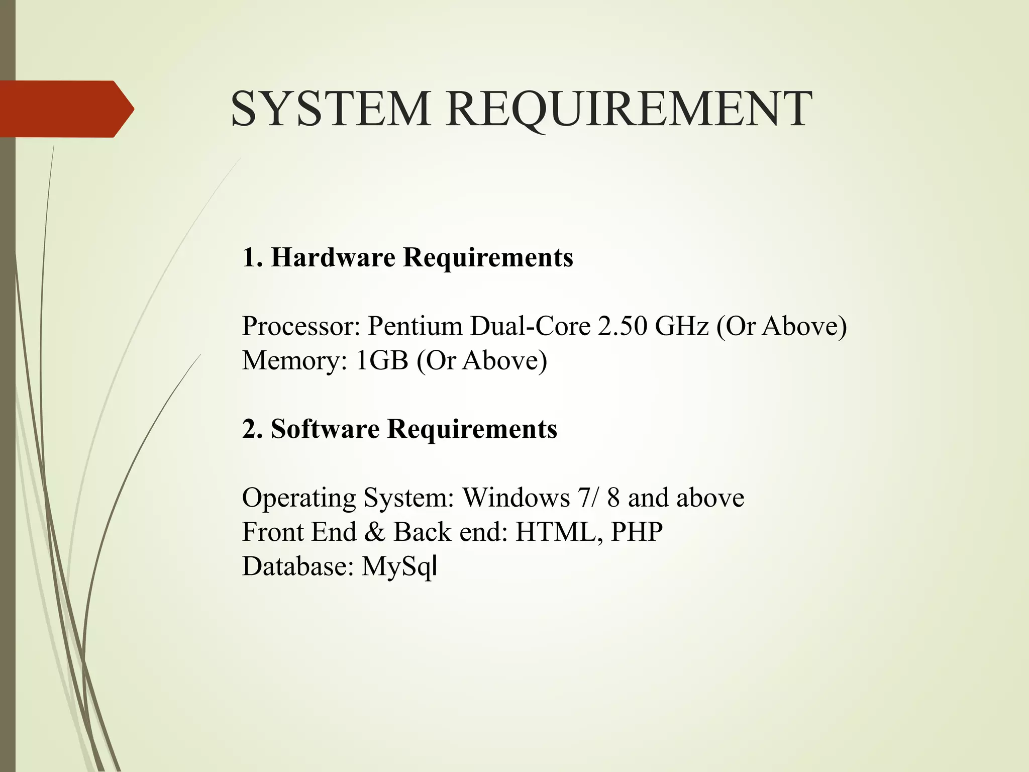 SYSTEM REQUIREMENT
1. Hardware Requirements
Processor: Pentium Dual-Core 2.50 GHz (Or Above)
Memory: 1GB (Or Above)
2. Software Requirements
Operating System: Windows 7/ 8 and above
Front End & Back end: HTML, PHP
Database: MySql
 