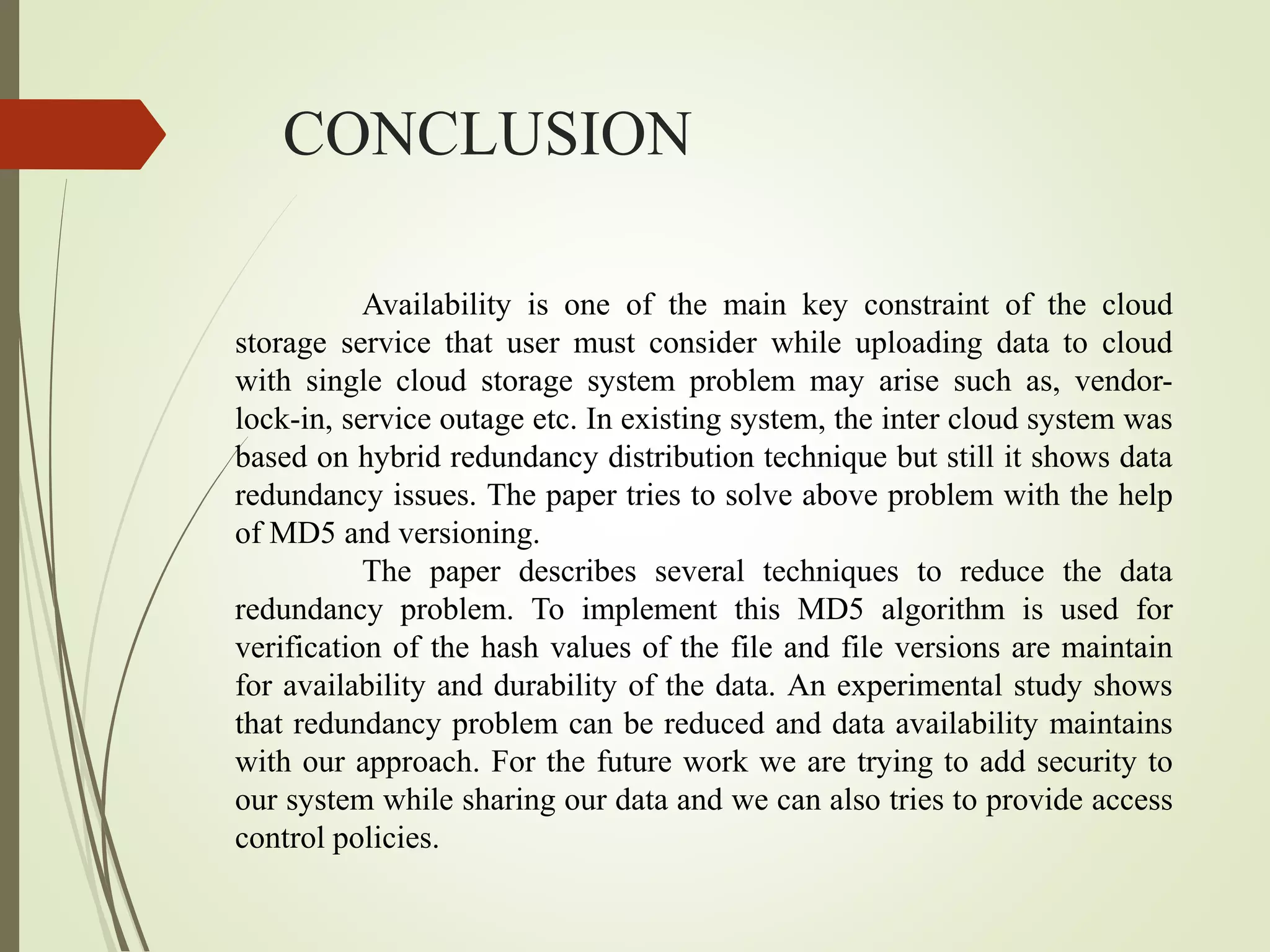 CONCLUSION
Availability is one of the main key constraint of the cloud
storage service that user must consider while uploading data to cloud
with single cloud storage system problem may arise such as, vendor-
lock-in, service outage etc. In existing system, the inter cloud system was
based on hybrid redundancy distribution technique but still it shows data
redundancy issues. The paper tries to solve above problem with the help
of MD5 and versioning.
The paper describes several techniques to reduce the data
redundancy problem. To implement this MD5 algorithm is used for
verification of the hash values of the file and file versions are maintain
for availability and durability of the data. An experimental study shows
that redundancy problem can be reduced and data availability maintains
with our approach. For the future work we are trying to add security to
our system while sharing our data and we can also tries to provide access
control policies.
 