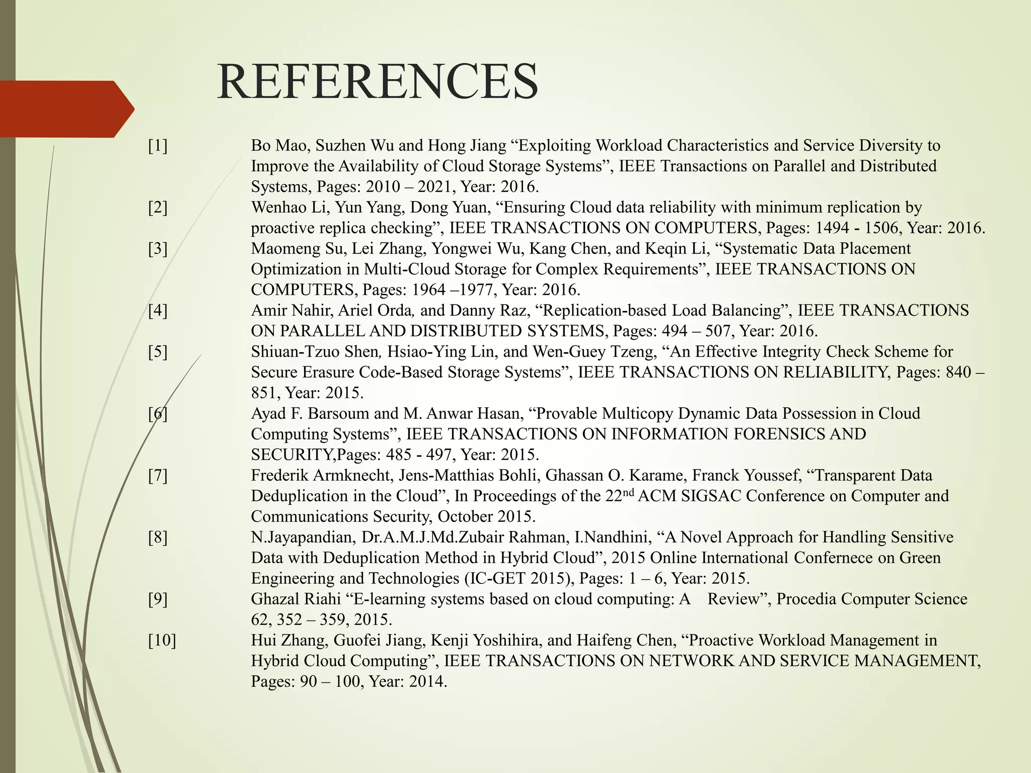 REFERENCES
[1] Bo Mao, Suzhen Wu and Hong Jiang “Exploiting Workload Characteristics and Service Diversity to
Improve the Availability of Cloud Storage Systems”, IEEE Transactions on Parallel and Distributed
Systems, Pages: 2010 – 2021, Year: 2016.
[2] Wenhao Li, Yun Yang, Dong Yuan, “Ensuring Cloud data reliability with minimum replication by
proactive replica checking”, IEEE TRANSACTIONS ON COMPUTERS, Pages: 1494 - 1506, Year: 2016.
[3] Maomeng Su, Lei Zhang, Yongwei Wu, Kang Chen, and Keqin Li, “Systematic Data Placement
Optimization in Multi-Cloud Storage for Complex Requirements”, IEEE TRANSACTIONS ON
COMPUTERS, Pages: 1964 –1977, Year: 2016.
[4] Amir Nahir, Ariel Orda, and Danny Raz, “Replication-based Load Balancing”, IEEE TRANSACTIONS
ON PARALLEL AND DISTRIBUTED SYSTEMS, Pages: 494 – 507, Year: 2016.
[5] Shiuan-Tzuo Shen, Hsiao-Ying Lin, and Wen-Guey Tzeng, “An Effective Integrity Check Scheme for
Secure Erasure Code-Based Storage Systems”, IEEE TRANSACTIONS ON RELIABILITY, Pages: 840 –
851, Year: 2015.
[6] Ayad F. Barsoum and M. Anwar Hasan, “Provable Multicopy Dynamic Data Possession in Cloud
Computing Systems”, IEEE TRANSACTIONS ON INFORMATION FORENSICS AND
SECURITY,Pages: 485 - 497, Year: 2015.
[7] Frederik Armknecht, Jens-Matthias Bohli, Ghassan O. Karame, Franck Youssef, “Transparent Data
Deduplication in the Cloud”, In Proceedings of the 22nd ACM SIGSAC Conference on Computer and
Communications Security, October 2015.
[8] N.Jayapandian, Dr.A.M.J.Md.Zubair Rahman, I.Nandhini, “A Novel Approach for Handling Sensitive
Data with Deduplication Method in Hybrid Cloud”, 2015 Online International Confernece on Green
Engineering and Technologies (IC-GET 2015), Pages: 1 – 6, Year: 2015.
[9] Ghazal Riahi “E-learning systems based on cloud computing: A Review”, Procedia Computer Science
62, 352 – 359, 2015.
[10] Hui Zhang, Guofei Jiang, Kenji Yoshihira, and Haifeng Chen, “Proactive Workload Management in
Hybrid Cloud Computing”, IEEE TRANSACTIONS ON NETWORK AND SERVICE MANAGEMENT,
Pages: 90 – 100, Year: 2014.
 