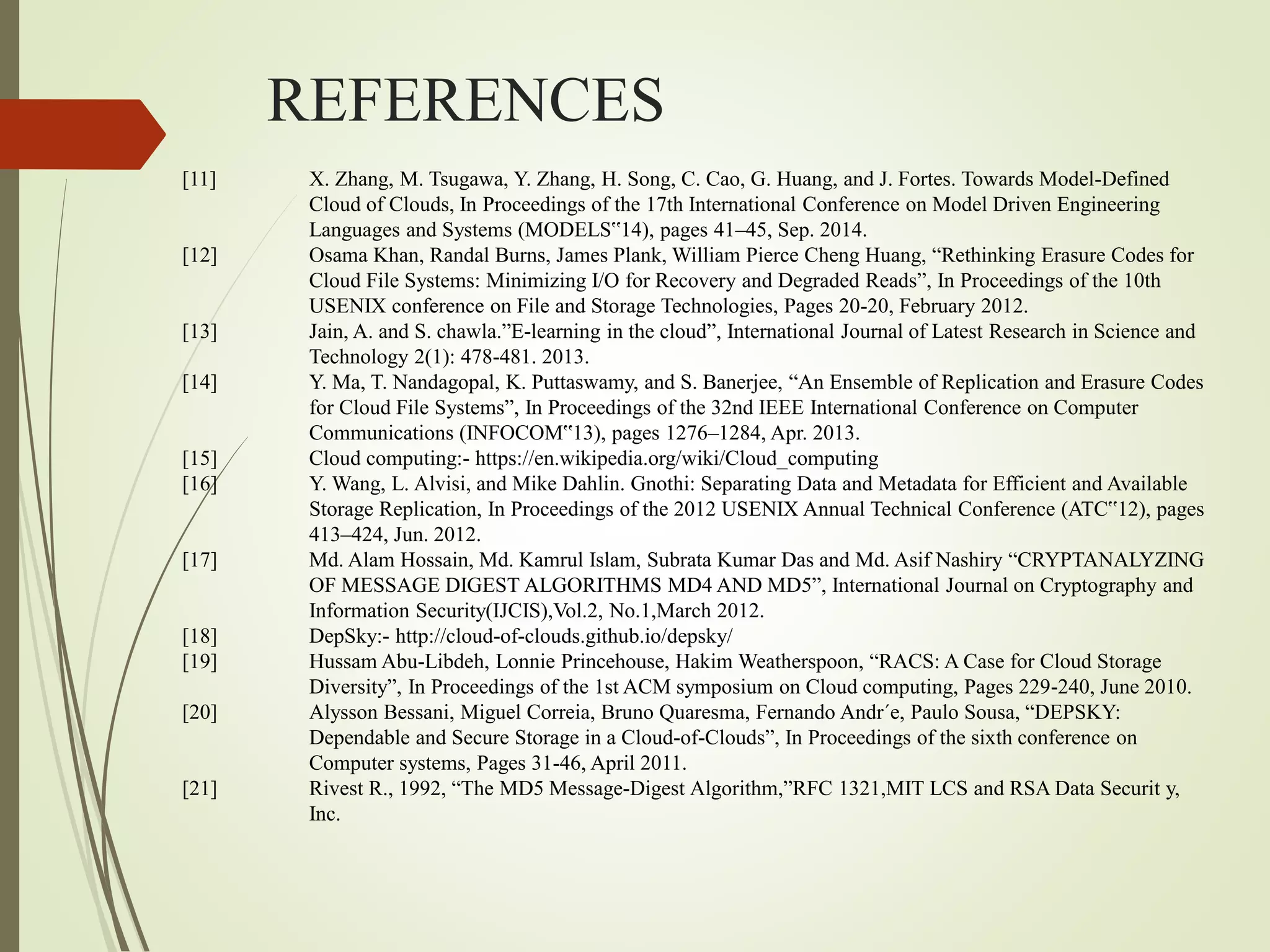 REFERENCES
[11] X. Zhang, M. Tsugawa, Y. Zhang, H. Song, C. Cao, G. Huang, and J. Fortes. Towards Model-Defined
Cloud of Clouds, In Proceedings of the 17th International Conference on Model Driven Engineering
Languages and Systems (MODELS‟14), pages 41–45, Sep. 2014.
[12] Osama Khan, Randal Burns, James Plank, William Pierce Cheng Huang, “Rethinking Erasure Codes for
Cloud File Systems: Minimizing I/O for Recovery and Degraded Reads”, In Proceedings of the 10th
USENIX conference on File and Storage Technologies, Pages 20-20, February 2012.
[13] Jain, A. and S. chawla.”E-learning in the cloud”, International Journal of Latest Research in Science and
Technology 2(1): 478-481. 2013.
[14] Y. Ma, T. Nandagopal, K. Puttaswamy, and S. Banerjee, “An Ensemble of Replication and Erasure Codes
for Cloud File Systems”, In Proceedings of the 32nd IEEE International Conference on Computer
Communications (INFOCOM‟13), pages 1276–1284, Apr. 2013.
[15] Cloud computing:- https://en.wikipedia.org/wiki/Cloud_computing
[16] Y. Wang, L. Alvisi, and Mike Dahlin. Gnothi: Separating Data and Metadata for Efficient and Available
Storage Replication, In Proceedings of the 2012 USENIX Annual Technical Conference (ATC‟12), pages
413–424, Jun. 2012.
[17] Md. Alam Hossain, Md. Kamrul Islam, Subrata Kumar Das and Md. Asif Nashiry “CRYPTANALYZING
OF MESSAGE DIGEST ALGORITHMS MD4 AND MD5”, International Journal on Cryptography and
Information Security(IJCIS),Vol.2, No.1,March 2012.
[18] DepSky:- http://cloud-of-clouds.github.io/depsky/
[19] Hussam Abu-Libdeh, Lonnie Princehouse, Hakim Weatherspoon, “RACS: A Case for Cloud Storage
Diversity”, In Proceedings of the 1st ACM symposium on Cloud computing, Pages 229-240, June 2010.
[20] Alysson Bessani, Miguel Correia, Bruno Quaresma, Fernando Andr´e, Paulo Sousa, “DEPSKY:
Dependable and Secure Storage in a Cloud-of-Clouds”, In Proceedings of the sixth conference on
Computer systems, Pages 31-46, April 2011.
[21] Rivest R., 1992, “The MD5 Message-Digest Algorithm,”RFC 1321,MIT LCS and RSA Data Securit y,
Inc.
 