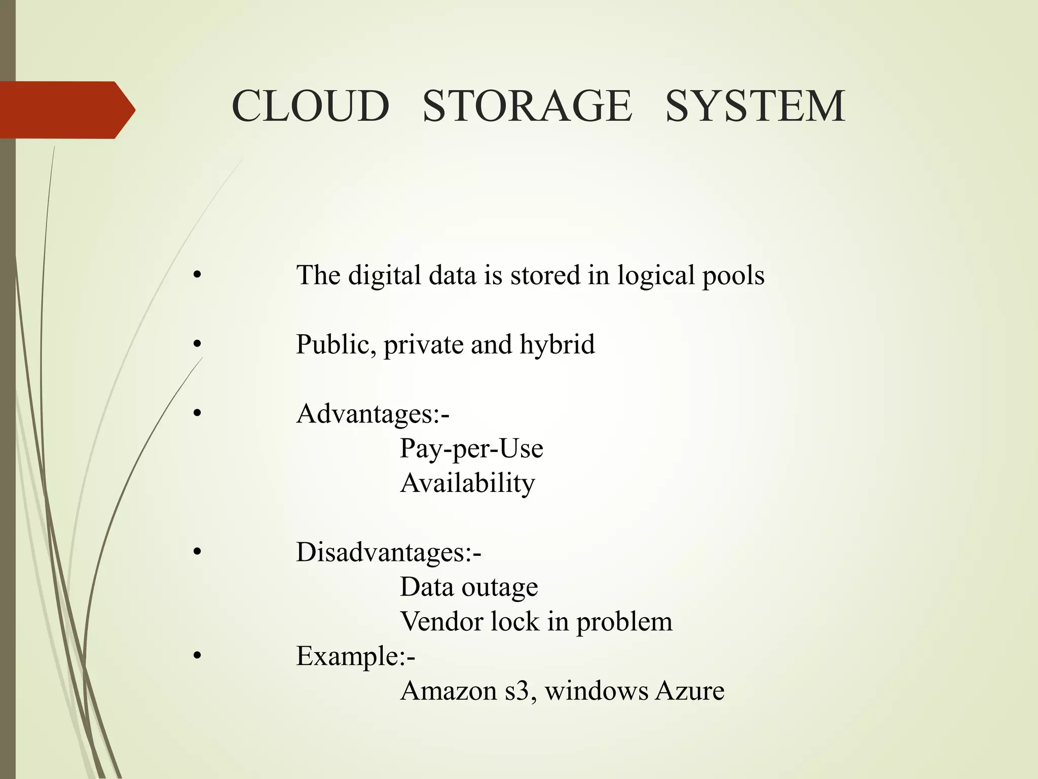 CLOUD STORAGE SYSTEM
• The digital data is stored in logical pools
• Public, private and hybrid
• Advantages:-
Pay-per-Use
Availability
• Disadvantages:-
Data outage
Vendor lock in problem
• Example:-
Amazon s3, windows Azure
 
