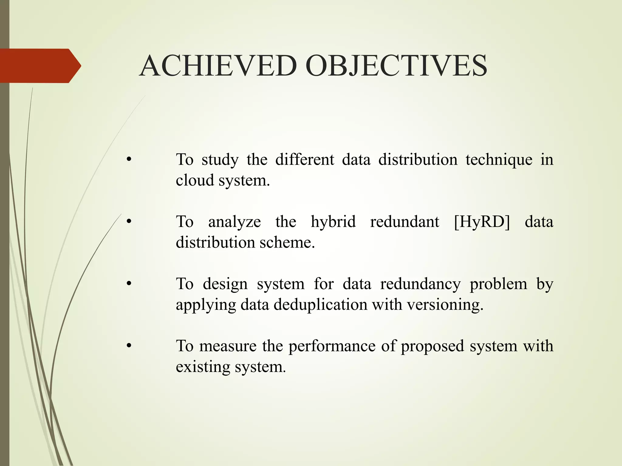 ACHIEVED OBJECTIVES
• To study the different data distribution technique in
cloud system.
• To analyze the hybrid redundant [HyRD] data
distribution scheme.
• To design system for data redundancy problem by
applying data deduplication with versioning.
• To measure the performance of proposed system with
existing system.
 