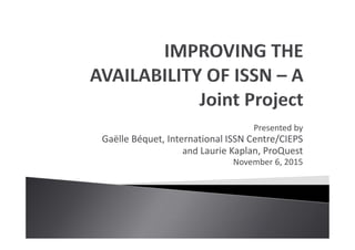 Presented by
Gaëlle Béquet, International ISSN Centre/CIEPS
and Laurie Kaplan, ProQuest
November 6, 2015
 