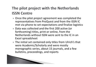 Once the pilot project agreement was completed the
representatives from ProQuest and from the ISSN IC
met via phone to set expectations and finalize logistics
Data was collected and the first 200 active (or
forthcoming) titles, print or online, from the
Netherlands without ISSN were sent to the IC in an
Excel spreadsheet
The initial set contained only titles from Ulrich’s that
were Academic/Scholarly and were mostly
monographic series, about 15 journals, and a few
bulletins, proceedings, and reports
 