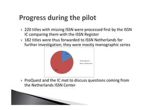 220 titles with missing ISSN were processed first by the ISSN
IC comparing them with the ISSN Register
182 titles were thus forwarded to ISSN Netherlands for
further investigation; they were mostly monographic series
ProQuest and the IC met to discuss questions coming from
the Netherlands ISSN Center
 