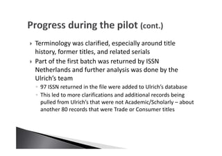 Terminology was clarified, especially around title
history, former titles, and related serials
Part of the first batch was returned by ISSN
Netherlands and further analysis was done by the
Ulrich’s team
◦ 97 ISSN returned in the file were added to Ulrich’s database
◦ This led to more clarifications and additional records being
pulled from Ulrich’s that were not Academic/Scholarly – about
another 80 records that were Trade or Consumer titles
 